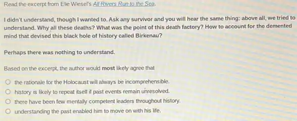 Read the excerpt from Elie Wiesel's All Rivers Run to the Sea.
I didn't understand, though I wanted to. Ask any survivor and you will hear the same thing:above all, we tried to
understand. Why all these deaths? What was the point of this death factory? How to account for the demented
mind that devised this black hole of history called Birkenau?
Perhaps there was nothing to understand.
Based on the excerpt the author would most likely agree that
the rationale for the Holocaust will always be incomprehensible.
history is likely to repeat itself if past events remain unresolved.
there have been few mentally competent leaders throughout history.
understanding the past enabled him to move on with his life.