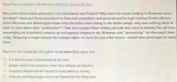 Read the excerpt from Elie Wiesel's All Rivers Run to the Sea.
Why were those trains allowed to roll unhindered into Poland? Why were the tracks leading to Birkenau never
bombed? I have put these questions to American presidents and generals and to high-ranking Soviet officers.
Since Moscow and Washington knew what the killers were doing in the death camps, why was nothing done at
least to slow down their "production"?That not a single Allied military aircraft ever tried to destroy the rail lines
converging on Auschwitz remains an outrageous enigma to me. Birkenau was processing" ten thousand Jews
a day. Stopping a single convoy for a single night-or even for just a few hours-would have prolonged so many
lives.
Based on the paragraph the author would most likely agree that
it is best to avoid confrontation at all costs.
people need to be proactive when they witness an injustice.
countries should remain neutral to keep alliances strong.
Moscow and Washington are to be blamed for the Holocaust.