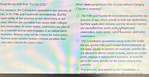 Read the excerpt from "For the ERA."
For instance, the Constitution guarantees due process of
law, in the Fifth and Fourteenth Amendments. But the
applicability of due process to sex distinctions is not
clear. Women are excluded from some state colleges
and universities. In some states, restrictions are placed
on a married woman who engages in an independent
business. Women may not be chosen for some juries.
Women even receive heavier criminal penalties than
men who commit the same crime.
Which best paraphrases this excerpt without changing
Chisolm's meaning?
The Fifth and Fourteenth Amendments guarantee due
process of law, which should include sex distinctions,
but their application remains unclear because women
are excluded from some state,rolleges and
universities, some juries, some business, and some
courtrooms.
The Constitution guarantees equal protection under
the law, but the Fifth and Fourteenth Amendments do
not apply equally to women; for example, women are
not allowed to attend certain schools, serve on certain
juries, engage in independent business, or even be
given the same penalty for the same crime a man
commits.
Due process, guaranteed by the Constitution, is
inconsistentlu analied ta wamon.who are excluded