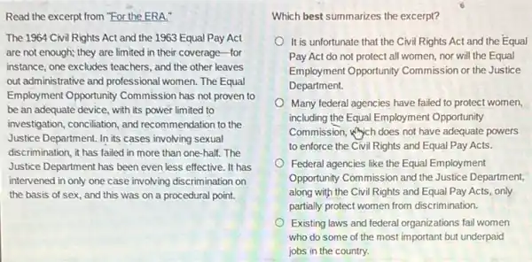 Read the excerpt from "For the ERA."
The 1964 Civil Rights Act and the 1963 Equal Pay Act
are not enough; they are limited in their coverage-for
instance, one excludes teachers , and the other leaves
out administrative and professional women. The Equal
Employment Opportunity Commission has not proven to
be an adequate device , with its power limited to
investigation, conciliation, and recommendation to the
Justice Department. In its cases involving sexual
discrimination, it has failed in more than one-half . The
Justice Department has been even less effective. It has
intervened in only one case involving discrimination on
the basis of sex, and this was on a procedural point.
Which best summarizes the excerpt?
It is unfortunate that the Civil Rights Act and the Equal
Pay Act do not protect all women, nor will the Equal
Employment Opportunity Commission or the Justice
Department.
Many federal agencies have failed to protect women,
including the Equal Employment Opportunity
Commission, which does not have adequate powers
to enforce the Civil Rights and Equal Pay Acts.
Federal agencies like the Equal Employment
Opportunity Commission and the Justice Department,
along with the Civil Rights and Equal Pay Acts, only
partially protect women from discrimination.
Existing laws and federal organizations fail women
who do some of the most important but underpaid
jobs in the country.