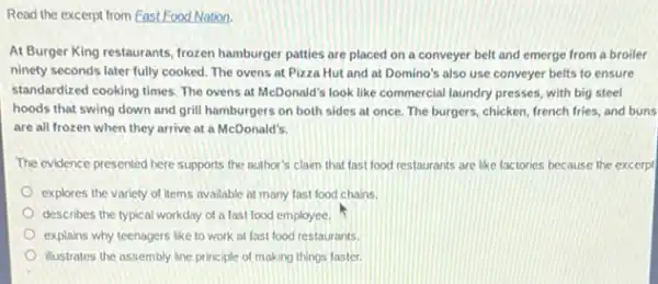 Read the excerpt from Fast Food Nation.
At Burger King restaurants frozen hamburger patties are placed on a conveyer belt and emerge from a broiler
ninety seconds later fully cooked. The ovens at Pizza Hut and at Domino's also use conveyer belts to ensure
standardized cooking times. The ovens at McDonald's look like commercial laundry presses with big steel
hoods that swing down and grill hamburgers on both sides at once The burgers, chicken, french fries, and buns
are all frozen when they arrive at a McDonald's.
The evidence presented here supports the author's claim that fast food restaurants are like factories because the excerpt
explores the variety of items available at many fast food chains.
describes the typical workday of a fast food employee.
explains why teenagers like to work at fast food restaurants.
illustrates the assembly line principle of making things faster.