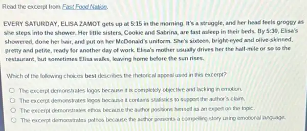 Read the excerpt from Fast Food Nation.
EVERY SATURDAY, ELLSA ZAMOT gets up at 5:15 in the morning. It's a struggle, and her head feels groggy as
she steps into the shower. Her little sisters Cookie and Sabrina, are fast asleep in their beds. By 5:30, Elisa's
showered, done her hair,and put on her McDonald's uniform. She's sixteen bright-eyed and olive-skinned,
pretty and petite, ready for another day of work. Elisa's mother usually drives her the half-mile or so to the
restaurant, but sometimes Elisa walks, leaving home before the sun rises.
Which of the following choices best describes the rhetorical appeal used in this excerpt?
The excerpt demonstrates logos because it is completely objective and lacking in emotion.
The excerpt demonstrates logos because it contains statistics to support the author's claim.
The excerpt demonstrates ethos because the author positions himself as an expert on the topic.
The excerpt demonstrates pathos because the author presents a compelling story using emotional language.