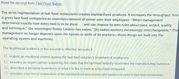 Read the excerpt from Fast Food Nation.
The strict regimentation at fast food restaurants creates standardized products. It increases the throughput. And
it gives fast food companies an enormous amount of power over their employees. "When management
determines exactly how every task is to be done __ and can impose its own rules about pace,output, quality,
and technique," the sociologist Robin Leidner has noted, "[it] makes workers increasingly interchangeable." The
management no longer depends upon the talents or skills of its workers -those things are built into the
operating system and machines.
The testimonial evidence in this excerpt is effective because it
makes an emotional protest against the fast food industry's treatment of employees.
includes an expert opinion supporting the claim that the fast food industry resembles the manufacturing business.
describes a personal experience of what it is like to work in a fast food restaurant.
provides a technical explanation of the standardized procedures and equipment used in fast food restaurants.