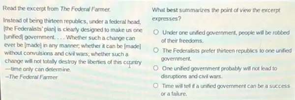 Read the excerpt from The Federal Farmer.
Instead of being thirteen republics, under a federal head.
[the Federalists' plan] is clearly designed to make us one
[unified] government. __ Whether such a change can
ever be [made] in any manner; whether it can be [made]
without convulsions and civil wars; whether such a
change will not totally destroy the liberties of this country
time only can determine.
-The Federal Farmer
What best summarizes the point of view the excerpt
expresses?
Under one unified government people will be robbed
of their freedoms.
The Federalists prefer thirteen republics to one unified
government.
One unfied government probably will not lead to
disruptions and civil wars.
Time will tell if a unified government can be a success
or a failure.