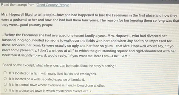 Read the excerpt from "Good Country People:
Mrs. Hopewell liked to tell people...how she had happened to hire the Freemans in the first place and how they
were a godsend to her and how she had had them four years. The reason for her keeping them so long was that
they were...good country people
...Before the Freemans she had averaged one tenant family a year...Mrs Hopewell, who had divorced her
husband long ago, needed someone to walk over the fields with her;and when Joy had to be impressed for
these services, her remarks were usually so ugly and her face so glum. __ that Mrs. Hopewell would say, "If you
can't come pleasantly, I don't want you at all ," to which the girl, standing square and rigid-shouldered with her
neck thrust slightly forward , would reply, "If you want me, here I am -LIKEIAM."
Based on the excerpt,what inferences can be made about the story's setting?
It is located on a farm with many field hands and employees.
It is located on a wide, isolated expanse of farmland.
It is in a small town where everyone is friendly toward one another.
It is in a deserted town in which mysterious events occur.