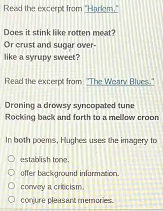 Read the excerpt from "Harlem."
Does it stink like rotten meat?
Or crust and sugar over-
like a syrupy sweet?
Read the excerpt from "The Weary Blues."
Droning a drowsy syncopated tune
Rocking back and forth to a mellow croon
In both poems, Hughes uses the imagery to
establish tone.
offer background information.
convey a criticism.
conjure pleasant memories.