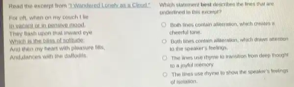 Read the excerpt from "I Wandered Lonely as a cloud."
For oft, when on my couch Ilie
In vacant or in pensive mood.
They flash upon that inward eye
Which is the bliss of solitude:
And then my heart with pleasure fills.
And dances with the dattodils.
Which statement best describes the lines that are
underlined in this excerpt?
Both lines contain alliteration, which creates a
cheerful tone
Both lines contain alliteration which draws attention
to the speaker's feelings.
The lines use rhyme to transition from deep thought
to a joyful memory.
The lines use rhyme to show the speaker's feelings
of isolation.