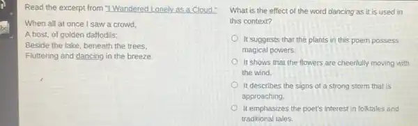 Read the excerpt from "I Wandered Lonely as a Cloud."
When all at once I saw a crowd,
A host, of golden daffodils;
Beside the lake, beneath the trees.
Fluttering and dancing in the breeze.
What is the effect of the word dancing as it is used in
this context?
It suggests that the plants in this poem possess
magical powers.
It shows that the flowers are cheerfully moving with
the wind.
It describes the signs of a strong storm that is
approaching.
It emphasizes the poet's interest in folktales and
traditional tales.