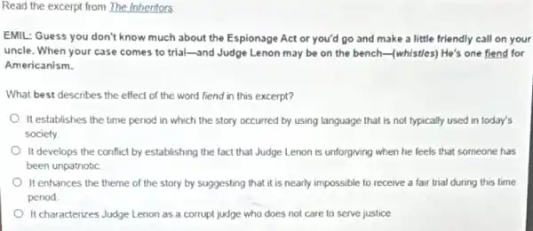 Read the excerpt from The Inheritors
EMIL: Guess you don't know much about the Espionage Act or you'd go and make a little friendly call on your
uncle. When your case comes to trial-and Judge Lenon may be on the bench-(whistles)He's one fiend for
Americanism.
What best describes the effect of the word fiend in this excerpt?
It establishes the time period in which the story occurred by using language that is not typically used in today's
society.
It develops the conflict by establishing the fact that Judge Lenon is unforgiving when he feels that someone has
been unpatriotic
It enhances the theme of the story by suggesting that it is nearly impossible to receive a fair trial during this time
period
It characterizes Judge Lenon as a corrupt judge who does not care to serve justice