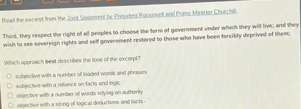 Read the excerpt from the Joint Statement by.President Roosevelt and Prime Minister Churchill.
Third, they respect the right of all peoples to choose the form of government under which they will live; and they
wish to see sovereign rights and self government restored to those who have been forcibly deprived of them;
Which approach best describes the tone of the excerpt?
subjective with a number of loaded words and phrases
subjective with a reliance on facts and logic
objective with a number of words relying on authority
objective with a string of logical deductions and facts