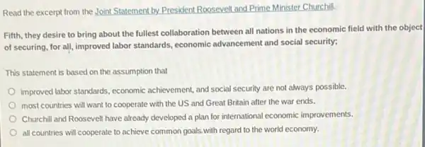 Read the excerpt from the Joint Statement by.President Roosevelt and Prime Minister Churchill.
Fifth, they desire to bring about the fullest collaboration between all nations in the economic field with the object
of securing, for all,improved labor standards, economic advancement and social security;
This statement is based on the assumption that
improved labor standards, economic achievement, and social security are not always possible.
most countries will want to cooperate with the US and Great Britain after the war ends.
Churchill and Roosevelt have already developed a plan for international economic improvements.
all countries will cooperate to achieve common goals with regard to the world economy.