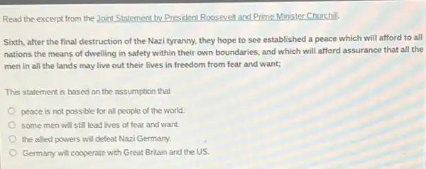 Read the excerpt from the Joint Statement by.President Roosevelt and Prime.Minister Churchill.
Sixth, after the final destruction of the Nazi tyranny.they hope to see established a peace which will afford to all
nations the means of dwelling in safety within their own boundaries, and which will afford assurance that all the
men in all the lands may live out their lives in freedom from fear and want;
This statement is based on the assumption that
peace is not possible for all people of the world.
some men will still lead lives of fear and want.
the allied powers will defeat Nazi Germany.
Germany wil cooperate with Great Britain and the us.