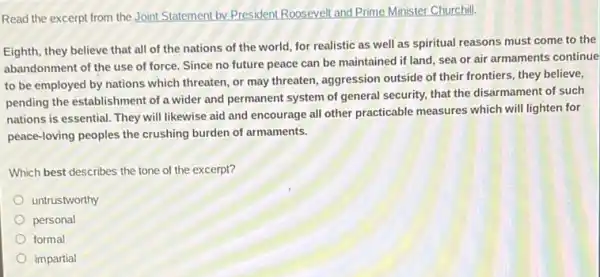 Read the excerpt from the Joint Statement by President Roosevelt and Prime Minister Churchill.
Eighth, they believe that all of the nations of the world, for realistic as well as spiritual reasons must come to the
abandonment of the use of force. Since no future peace can be maintained if land, sea or air armaments continue
to be employed by nations which threaten, or may threaten, aggression outside of their frontiers, they believe,
pending the establishment of a wider and permanent system of general security.that the disarmament of such
nations is essential. They will likewise aid and encourage all other practicable measures which will lighten for
peace-loving peoples the crushing burden of armaments.
Which best describes the tone of the excerpt?
untrustworthy
personal
formal
impartial