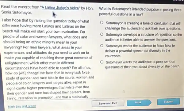 Read the excerpt from "A Latina Judge's Voice" by Hon. What is Sotomayor's intended purpose in posing three
Sonia Sotomayor.
I also hope that by raising the question today of what
difference having more Latinos and Latinas on the
bench will make will start your own evaluation . For
people of color and women lawyers, what does and
should being an ethnic minority mean in your
lawyering? For men lawyers , what areas in your
experiences and attitudes do you need to work on to
make you capable of reaching those great moments of
enlightenment which other men in different
circumstances have been able to reach? For all of us,
how do (we) change the facts that in every task force
study of gender and race bias in the courts, women and
people of color, lawyers and judges alike, report in
significantly higher percentages than white men that
their gender and race has shaped their careers.from
hiring, retention to promotion and that a statistically
powerful questions in a row?
Sotomayor is creating a tone of confusion that will
challenge the audience to ask their own questions.
Sotomayor develops a structure of repetition so the
audience is better able to answer the questions.
Sotomayor wants the audience to learn how to
deliver a powerful speech on diversity in the
courtroom.
Sotomayor wants the audience to pose serious
questions of their own about diversity on the bench.