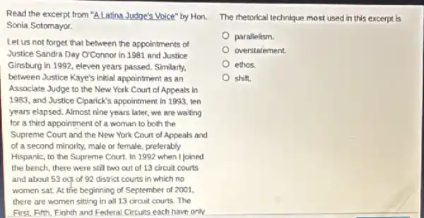 Read the excerpt from "A Latina Judge's Voice" by Hon. The thetorical technique most used in this excerpt is
Sonia Sotomayor.
Let us not forget that between the appointments of
Justice Sandra Day O'Connor in 1981 and Justice
Ginsburg in 1992, eleven years passed. Similarly.
between Justice Kaye's initial appaintment as an
Associate Judge to the New York Court of Appeals in
1983, and Justice Clparick's appointment in 1993, ten
years elapsed. Almost nine years later, we are waiting
for a third appointment of a woman to both the
Supreme Court and the New York Court of Appeals and
of a second minority.male or female, preferably
Hispanic, to the Supreme Court. In 1992 when I joined
the bench, there were still two out of 13 circuit courts
and about 53 ou of 92 district courts in which no
women sat. At the beginning of September of 2001,
there are women sitting in all 13 circuit courts.The
First. Fifth, Eighth and Federal Circuits each have only
parallelism.
overstatement.
ethos.
shift.