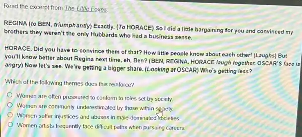 Read the excerpt from The Little Foxes
REGINA (to BEN, triumphantly Exactly. (To HORACE)Soldida little bargaining for you and convinced my
brothers they weren't the only Hubbards who had a business sense.
HORACE. Did you have to convince them of that? How little people know about each other!(Laughs) But
you'll know better about Regina next time, eh Ben? (BEN, REGINA, HORACE laugh together. OSCAR'S face is
angry) Now let's see We're getting a bigger share. (Looking at OSCAR) Who's getting less?
Which of the following themes does this reinforce?
Women are often pressured to conform to roles set by society.
Women are commonly underestimated by those within spciety
Women suffer injustices and abuses in male-dominated societies
Women artists frequently face difficult paths when pursuing careers