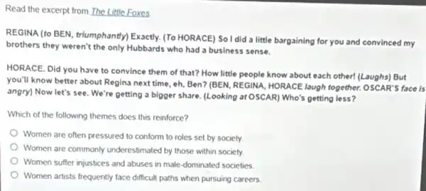 Read the excerpt from The Little Foxes
REGINA (to BEN, triumphantly)Exactly. (To HORACE) So I did a little bargaining for you and convinced my
brothers they weren't the only Hubbards who had a business sense.
HORACE. Did you have to convince them of that? How little people know about each other!(Laughs) But
you'll know better about Regina next time, eh Ben? (BEN, REGINA, HORACE laugh together. OSCAR'S face is
angry) Now let's see We're getting a bigger share. (Looking at OSCAR) Who's getting less?
Which of the following themes does this reinforce?
Women are often pressured to conform to roles set by society.
Women are commonly underestimated by those within society
Women suffer injustices and abuses in male-dominated societies.
Women artists frequently face difficult paths when pursuing careers