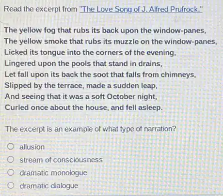 Read the excerpt from "The Love Song of J. Alfred Prufrock."
The yellow fog that rubs its back upon the window-panes,
The yellow smoke that rubs its muzzle on the window-panes,
Licked its tongue into the corners of the evening,
Lingered upon the pools that stand in drains,
Let fall upon its back the soot that falls from chimneys,
Slipped by the terrace , made a sudden leap,
And seeing that it was a soft October night,
Curled once about the house, and fell asleep.
The excerpt is an example of what type of narration?
allusion
stream of consciousness
dramatic monologue
dramatic dialogue