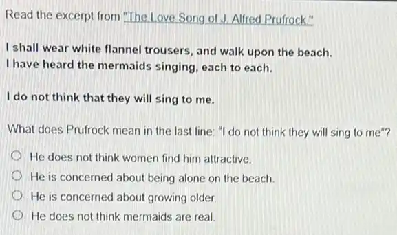 Read the excerpt from The Love Song of J.Alfred Prufrock."
I shall wear white flannel trousers, and walk upon the beach.
I have heard the mermaids singing, each to each.
I do not think that they will sing to me.
What does Prufrock mean in the last line "I do not think they will sing to me"?
He does not think women find him attractive.
He is concerned about being alone on the beach
He is concerned about growing older
He does not think mermaids are real