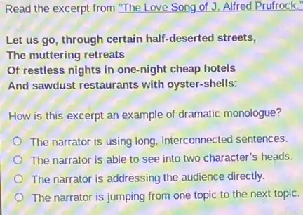 Read the excerpt from "The Love Song of J.Alfred Prufrock."
Let us go, through certain half-deserted streets,
The muttering retreats
Of restless nights in one-night cheap hotels
And sawdust restaurants with oyster-shells:
How is this excerpt an example of dramatic monologue?
The narrator is using long, interconnected sentences.
The narrator is able to see into two character's heads.
The narrator is addressing the audience directly.
The narrator is jumping from one topic to the next topic.