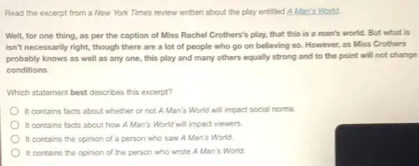 Read the excerpt from a New York Times review written about the play entitled A Man's World.
Well, for one thing as per the caption of Miss Rachel Crothers's play, that this is a man's world. But what is
isn't necessarily right, though there are a lot of people who go on believing so. However as Miss Crothers
probably knows as well as any one, this play and many others equally strong and to the point will not change
conditions.
Which statement best describes this excerpt?
It contains facts about whether or not A Man's World will impact social norms.
It contains facts about how A Man's World will impact viewers.
It contains the opinion of a person who saw A Man's World.
It contains the opinion of the person who wrote A Man's World.