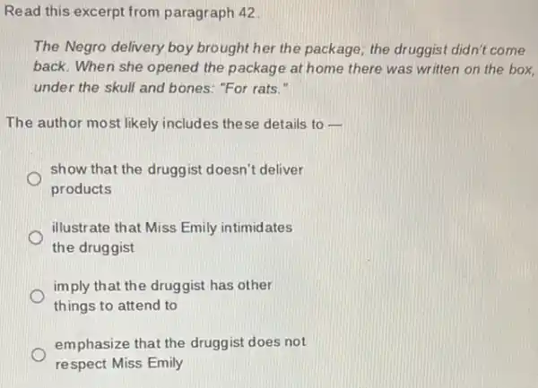 Read this excerpt from paragraph 42
The Negro delivery boy brought her the package the druggist didn't come
back. When she opened the package at home there was written on the box.
under the skull and bones: "For rats."
The author most likely includes these details to 
show that the druggist doesn't deliver
products
illustrate that Miss Emily intimidates
the druggist
imply that the druggist has other
things to attend to
emphasize that the druggist does not
respect Miss Emily