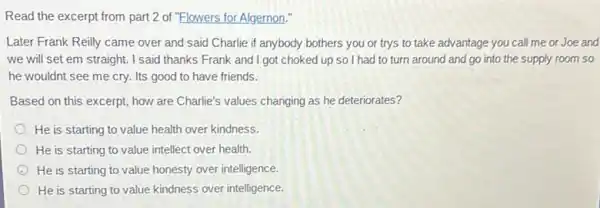 Read the excerpt from part 2 of "Flowers for Algernon."
Later Frank Reilly came over and said Charlie if anybody bothers you or trys to take advantage you call me or Joe and
we will set em straight. I said thanks Frank and I got choked up so I had to turn around and go into the supply room so
he wouldnt see me cry. Its good to have friends.
Based on this excerpt how are Charlie's values changing as he deteriorates?
He is starting to value health over kindness.
He is starting to value intellect over health.
He is starting to value honesty over intelligence.
He is starting to value kindness over intelligence.