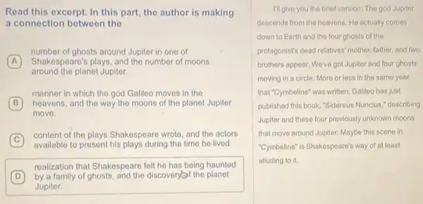 Read this excerpt. In this part, the author is making
a connection between the
A Shakespeare's plays, and the number of moons
number of ghosts around Jupiter in one of
(A)
heavens, and the way the moons of the planet Jupiter
around the planet Jupiter.
B
move.
manner in which the god Gallleo moves in the
B
C
available to present his plays during the time he lived.
content of the plays Shakespeare wrote, and the actors
D by a family of ghosts, and the discovery the planet
realization that Shakespeare felt he has being haunted
Jupiter.
I'll give you the brief version: The god Jupiter
descends from the heavens He actually comes
down to Earth and the four ghosts of the
protagonist's dead relatives' mother father, and two
brothers appear. We've got Jupiter and four ghosts
moving in a circle More or less in the same year
that "Cymbeline" was written Galileo has just
published this book, "Sidereus Nuncius," describing
Jupiter and these four previously unknown moons
that move around Jupiter Maybe this scene in
"Cymbeline" is Shakespeare's way of at least
alluding to it.