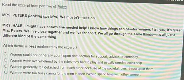 Read the excerpt from part two of Trifles,
MRS. PETERS (looking upstairs). We mustn't-take on.
MRS. HALE. I might have known she needed help!I know how things can be-for women I tell you, it's queer,
Mrs. Peters. We live close together and we live far apart. We all go through the same things-it's all just a
different kind of the same thing.
Which theme is best reinforced by the excerpt?
Women could not generally count upon one another for support, advice, or company.
Women were overwhelmed by the roles they had to play and usually needed extra help.
Women generally fell detached from each other because of the societal roles thrust upon them.
Women were too busy caring for the men in their lives to spend time with other women.