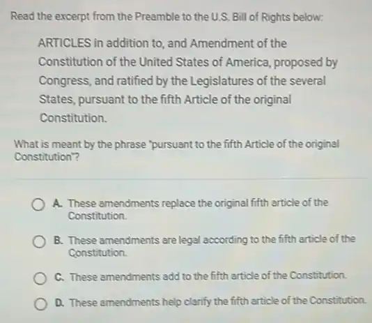 Read the excerpt from the Preamble to the U.S.Bill of Rights below:
ARTICLES in addition to and Amendment of the
Constitution of the United States of America, proposed by
Congress, and ratified by the Legislatures of the several
States, pursuant to the fifth Article of the original
Constitution.
What is meant by the phrase"pursuant to the fifth Article of the original
Constitution"?
A. These amendments replace the original fifth article of the
Constitution.
B. These amendments are legal according to the fifth article of the
Constitution.
C. These amendments add to the fifth article of the Constitution.
D. These amendments help clarify the fifth article of the Constitution.