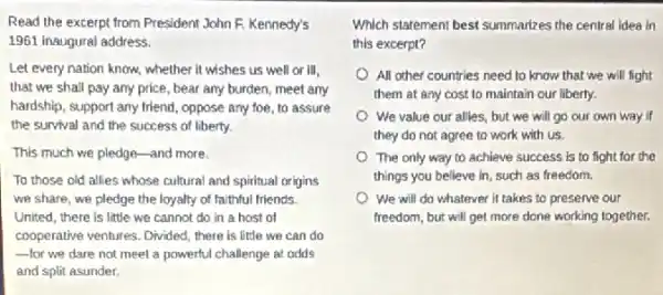 Read the excerpt from President John F. Kennedy's
1961 inaugural address.
Let every nation know.whether it wishes us well or III,
that we shall pay any price, bear any burden, meet any
hardship, support any friend , oppose any foe, to assure
the survival and the success of liberty.
This much we pledge -and more.
To those old allies whose cultural and spiritual origins
we share, we pledge the loyalty of faithful friends.
United, there is little we cannot do in a host of
cooperative ventures, Divided, there is little we can do
-for we dare not meet a powerful challenge at odds __
and split asunder.
Which starement best summarizes the central idea in
this excerpt?
All other countries need to know that we will fight
them at any cost to maintain our liberty.
We value our alles.but we will go our own way if
they do not agree to work with us.
The only way to achieve success is to fight for the
things you believe in such as freedom.
We will do whatever it takes to preserve our
freedom, but will get more done working together.