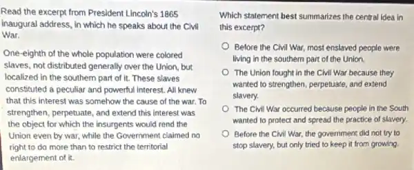 Read the excerpt from President Lincoln's 1865
Inaugural address, in which he speaks about the Civil
War.
One-eighth of the whole population were colored
slaves, not distributed generally over the Union, but
localized in the southern part of it. These slaves
constituted a peculiar and powerful Interest. All knew
that this interest was somehow the cause of the war. To
strengthen, perpetuate, and extend this interest was
the object for which the insurgents would rend the
Union even by war while the Government claimed no
right to do more than to restrict the territorial
enlargement of it.
Which statement best summarizes the central idea in
this excerpt?
Before the Civil War,most enslaved people were
living in the southern part of the Union.
The Union fought in the CMI War because they
wanted to strengthen, perpetuate and extend
slavery.
The Clvil War occurred because people in the South
wanted to protect and spread the practice of slavery.
Before the Civil War,the government did not try to
stop slavery, but only tried to keep it from growing.