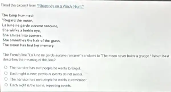 Read the excerpt from "Rhapsody on a Windy Night"
The lamp hummed:
"Regard the moon.
La lune ne parde aucune rancune,
She winks a feeble eye.
She smiles into comers.
She smoothes the hair of the grass.
The moon has lost her memory.
The French line "La lune he garde aucune rancune translates to "The moon never holds a grudge Which best
describes the meaning of this line?
The narrator has met people he wants to forget
Each night is new previous events do not matter
The narrator has met people he wants to remember.
Each night is the same, repeating events