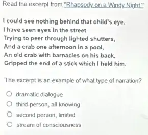 Read the excerpt from "Rhapsody on a Windy.Night"
I could see nothing behind that child's eye.
I have seen eyes In the street
Trying to peer through lighted shutters,
And a crab one afternoon in a pool,
An old crab with barnacles on his back.
Gripped the end of a stick which I held him.
The excerpt is an example of what type of narration?
dramatic dialogue
third-person, all knowing
second person, limited
stream of consciousness