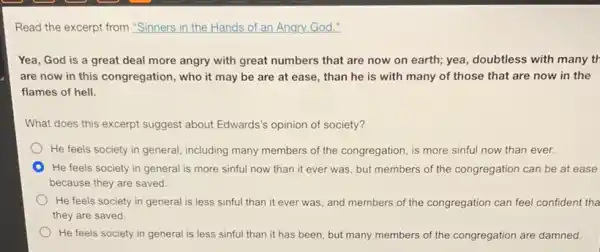 Read the excerpt from "Sinners in the Hands of an Angry God."
Yea, God is a great deal more angry with great numbers that are now on earth;yea, doubtless with many tr
are now in this congregation, who it may be are at ease,than he is with many of those that are now in the
flames of hell.
What does this excerpt suggest about Edwards's opinion of society?
He feels society in general, including many members of the congregation, is more sinful now than ever.
He feels society in general is more sinful now than it ever was, but members of the congregation can be at ease
because they are saved.
He feels society in general is less sinful than it ever was and members of the congregation can feel confident tha
they are saved.
He feels society in general is less sinful than it has been but many members of the congregation are damned.