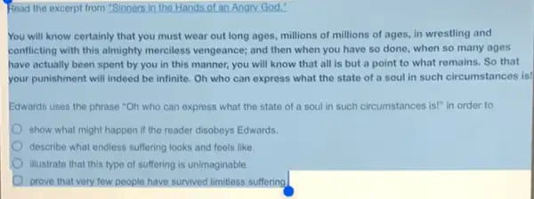 Read the excerpt from "Sinners in the Hands of an Angry God."
You will know certainly that you must wear out long ages, millions of millions of ages in wrestling and
conflicting with this almighty merciless vengeance; and then when you have so done, when so many ages
have actually been spent by you in this manner, you will know that all is but a point to what remains. So that
your punishment will indeed be infinite. Oh who can express what the state of a soul in such circumstances is!
Edwards uses the phrase "Oh who can express what the state of a soul in such circumstances is!" in order to
show what might happen if the reader disobeys Edwards.
describe what endless suffering looks and feels like.
illustrate that this type of suffering is unimaginable.
prove that very few people have survived limitless suffering.