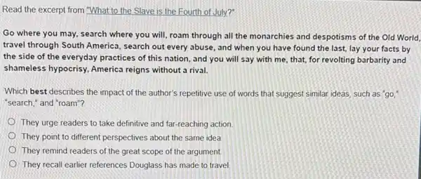 Read the excerpt from "What to the Slave is the Fourth of July?"
Go where you may,search where you will roam through all the monarchies and despotisms of the Old World,
travel through South America, search out every abuse, and when you have found the last,lay your facts by
the side of the everyday practices of this nation, and you will say with me, that,for revolting barbarity and
shameless hypocrisy America reigns without a rival.
Which best describes the impact of the author's repetitive use of words that suggest similar ideas such as "go,"
"search," and "roam"?
They urge readers to take definitive and far-reaching action
They point to different perspectives about the same idea
They remind readers of the great scope of the argument
They recall earlier references Douglass has made to travel.