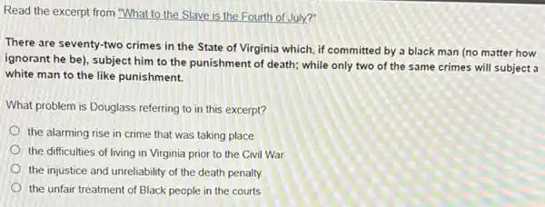 Read the excerpt from "What to the Slave is the Fourth of July?
There are seventy-two crimes in the State of Virginia which, if committed by a black man (no matter how
ignorant he be), subject him to the punishment of death; while only two of the same crimes will subject a
white man to the like punishment.
What problem is Douglass referring to in this excerpt?
the alarming rise in crime that was taking place
the difficulties of living in Virginia prior to the Civil War
the injustice and unreliability of the death penalty
the unfair treatment of Black people in the courts