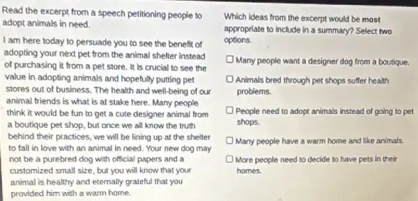 Read the excerpt from a speech petitioning people to
adopt animals in need.
I am here today to persuade you to see the benefit of
adopting your next pet from the animal shelter instead
of purchasing it from a pet store. It is crucial to see the
value in adopting animals and hopefully putting pet
stores out of business.The health and well-being of our
animal friends is what is at stake here.Many people
think it would be fun to get a cute designer animal from
a boutique pet shop but once we all know the truth
behind their practices, we will be lining up at the shelter
to fall in love with an animal in need. Your new dog may
not be a purebred dog with official papers and a
customized small size, but you will know that your
animal is healthy and eternally grateful that you
provided him with a warm home.
excerpt would be most
appropriate to include in a summary? Select two
options.
Many people want a designer dog from a boutique.
Animals bred through pet shops suffer health
problems.
People need to adopt animals instead of going to pet
shops.
Many people have a warm home and like animals
More people need to decide to have pets in their
homes.