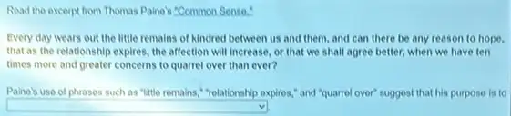 Read the excerpt from Thomas Paine's "Common Sense."
Every day wears out the little remains of kindred between us and them, and can there be any reason to hope,
that as the relationship expires, the affection will increase or that we shall agree better, when we have ten
times more and greater concerns to quarrel over than ever?
Paine's use of phrases such as "little remains."relationship expires," and "quarrel over"suggest that his purpose is to
square