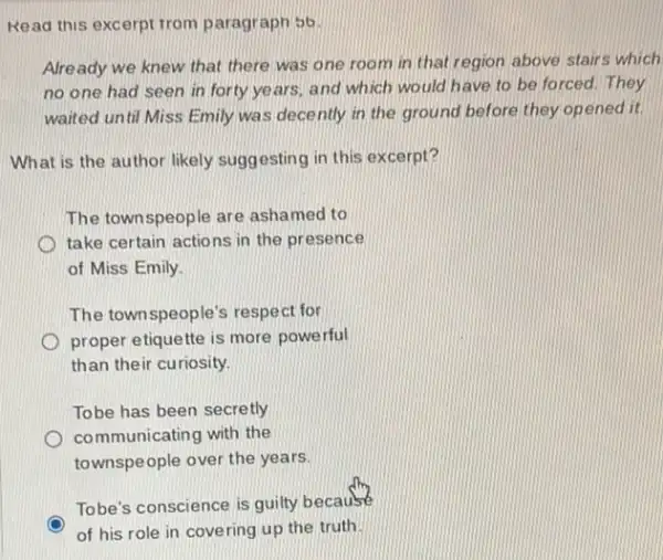 Read this excerpt trom paragraph 56
Already we knew that there was one room in that region above stairs which
no one had seen in forty years.and which would have to be forced. They
waited until Miss Emily was decently in the ground before they opened it.
What is the author likely suggesting in this excerpt?
The townspeople are ashamed to
take certain actions in the presence
of Miss Emily
The townspeople's respect for
proper etiquette is more powerful
than their curiosity.
Tobe has been secretly
communicating with the
townspeople over the years.
Tobe's conscience is guilty because
of his role in covering up the truth.