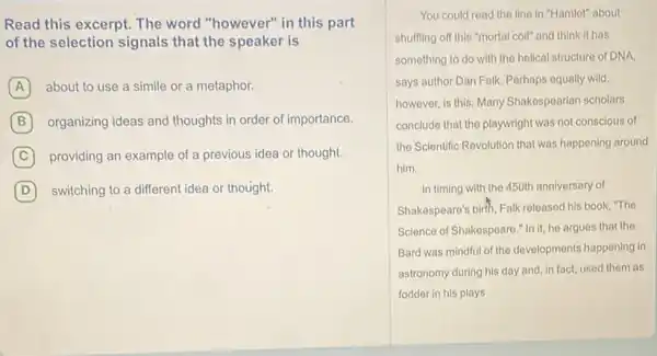 Read this excerpt. The word "however" in this part
of the selection signals that the speaker is
A about to use a simile or a metaphor.
B organizing ideas and thoughts in order of importance.
C providing an example of a previous idea or thought.
D switching to a different idea or thought. D
You could read the line in "Hamlet" about
shuffling off this "mortal coil" and think it has
something to do with the helical structure of DNA.
says author Dan Falk Perhaps equally wild
however, is this: Many Shakespearian scholars
conclude that the playwright was not conscious of
the Scientific Revolution that was happening around
him.
In timing with the 450th anniversary of
Shakespeare's birth, Falk released his book, "The
Science of Shakespeare."In it, he argues that the
Bard was mindful of the developments happening in
astronomy during his day and, in fact, used them as
fodder in his plays.