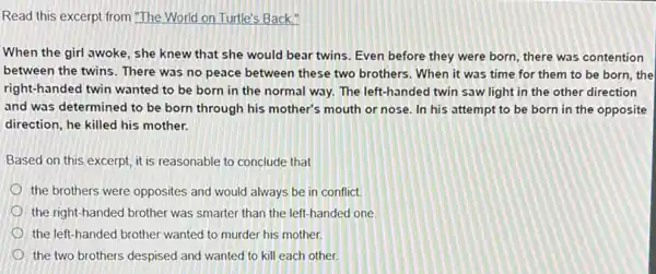 Read this excerpt from "The World on Turtle's Back."
When the girl awoke , she knew that she would bear twins. Even before they were born there was contention
between the twins. There was no peace between these two brothers. When it was time for them to be born, the
right-handed twin wanted to be born in the normal way. The left-handed twin saw light in the other direction
and was determined to be born through his mother's mouth or nose.In his attempt to be born in the opposite
direction, he killed his mother.
Based on this excerpt it is reasonable to conclude that
the brothers were opposites and would always be in conflict.
the right-handed brother was smarter than the left-handed one
the left-handed brother wanted to murder his mother.
the two brothers despised and wanted to kill each other.