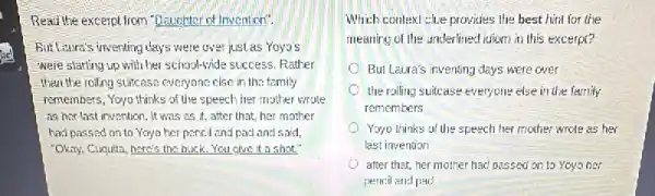 Read the excerptirom "Daughter of Invention".
But Laura's inventing clays were over just as Yoyo's
were starting up with her school-vide success. Rather
than the rolling suitcase everyone.else in the family
remembers, Yoyo thinks of the speech her mother wrote
as her last invention It was as it.after that, her mother
had passed on to Yoyo her pencil and pacl and said,
"Okay, Cuquita, here's the buck. You give it a shot?
Which context chee provides the best hint for the
meaning of the underlined itiom in this excerpt?
But Laira's inventing days were over
the ralling suitcase everyone else in the family
remembers
Yoyo thinks of the speech her mother wrote as her
last invention
after that, her mother had passed on to Yoyo her
pencil and pad