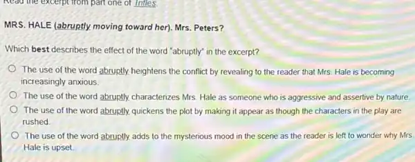 Read the excerptrom part one of Infles.
MRS. HALE (abruptly, moving toward her). Mrs. Peters?
Which best describes the effect of the word "abruptly in the excerpt?
The use of the word abruptly, heightens the conflict by revealing to the reader that Mrs.Hale is becoming
increasingly anxious.
The use of the word abruptly, characterizes Mrs Hale as someone who is aggressive and assertive by nature
The use of the word abruptly, quickens the plot by making it appear as though the characters in the play are
rushed
The use of the word abruptly. adds to the mysterious mood in the scene as the reader is left to wonder why Mrs.
Hale is upset.