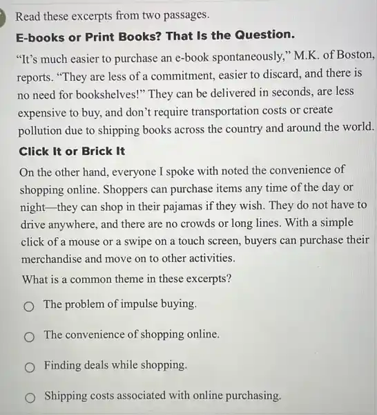 Read these excerpts from two passages.
E-books or Print Books? That Is the Question.
"It's much easier to purchase an e-book spontaneously," M.K of Boston,
reports. "They are less of a commitment, easier to discard, and there is
no need for bookshelves!" They can be delivered in seconds, are less
expensive to buy, and don't require transportation costs or create
pollution due to shipping books across the country and around the world.
Click It or Brick It
On the other hand , everyone I spoke with noted the convenience of
shopping online . Shoppers can purchase items any time of the day or
night-they can shop in their pajamas if they wish. They do not have to
drive anywhere, and there are no crowds or long lines. With a simple
click of a mouse or a swipe on a touch screen, buyers can purchase their
merchandise and move on to other activities.
What is a common theme in these excerpts?
The problem of impulse buying.
The convenience of shopping online.
Finding deals while shopping.
Shipping costs associated with online purchasing.