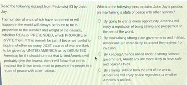 Read the following excerpt from Federalist #3 by John
Jay.
The number of wars which have happened or will
happen in the world will always be found to be in
proportion to the number and weight of the causes.
whether REAL or PRETENDED , which PROVOKE or
INVITE them. If this remark be just, it becomes useful to
inquire whether so many JUST causes of war are likely
to be given by UNITED AMERICA as by DISUNITED
America; for if it should turn out that United America will
probably give the fewest then it will follow that in this
respect the Union tends most to preserve the people in a
state of peace with other nations.
Which of the following best explains John Jay's position
on maintaining a state of peace with other nations?
By going to war at every opportunity, America will
enjoy a reputation of being strong and prosperous to
the rest of the world.
By maintaining strong state governments and militias,
Americans are more likely to protect themselves from
invasion.
By keeping America united under a strong national
government, Americans are more likely to have safe
and peaceful lives.
By staying isolated from the rest of the world.
Americans will enjoy peace regardless of whether
America is unified.