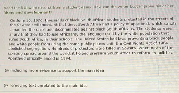 Read the following excerpt from a student essay. How can the writer best improve his or her
ideas and development?
On June 16,1976 thousands of black South African students protested in the streets of
the Soweto settlement. At that time, South Africa had a policy of apartheid, which strictly
separated the races and discriminated against black South Africans. The students were
angry that they had to use Afrikaans, the language used by the white population that
ruled South Africa, in their schools. The United States had laws preventing black people
and white people from using the same public places until the Civil Rights Act of 1964
abolished segregation. Hundreds of protesters were killed in Soweto. When news of the
uprising spread around the world, it helped pressure South Africa to reform its policies.
Apartheid officially ended in 1994.
by including more evidence to support the main idea
by removing text unrelated to the main idea