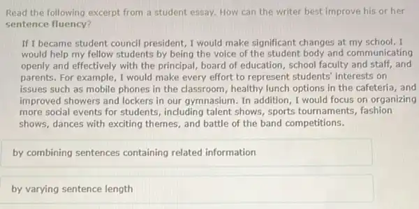 Read the following excerpt from a student essay How can the writer best improve his or her
sentence fluency?
If I became student council president, I would make significant changes at my school. I
would help my fellow students by being the voice of the student body and communicating
openly and effectively with the principal, board of education, school faculty and staff, and
parents. For example, I would make every effort to represent students'interests on
issues such as mobile phones in the classroom , healthy lunch options in the cafeteria, and
improved showers and lockers in our gymnasium. In addition, I would focus on organizing
more social events for students, including talent shows, sports tournaments fashion
shows, dances with exciting themes, and battle of the band competitions.
by combining sentences containing related information
by varying sentence length