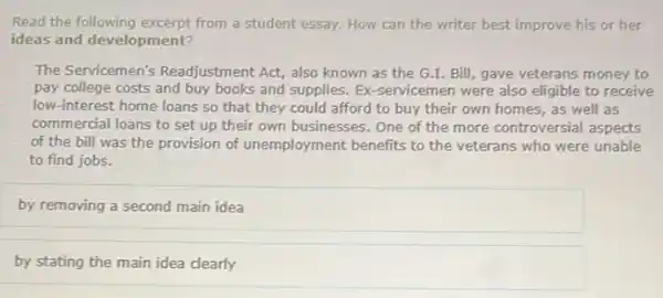 Read the following excerpt from a student essay. How can the writer best improve his or her
ideas and development?
The Servicemen's Readjustment Act, also known as the G.I.Bill, gave veterans money to
pay college costs and buy books and supplies. Ex -servicemen were also eligible to receive
low-interest home loans so that they could afford to buy their own homes, as well as
commercial loans to set up their own businesses One of the more controversial aspects
of the bill was the provision of unemployment benefits to the veterans who were unable
to find jobs.
by removing a second main idea
by stating the main idea clearly